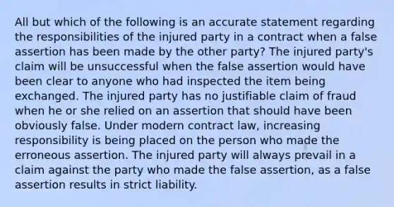 All but which of the following is an accurate statement regarding the responsibilities of the injured party in a contract when a false assertion has been made by the other party? The injured party's claim will be unsuccessful when the false assertion would have been clear to anyone who had inspected the item being exchanged. The injured party has no justifiable claim of fraud when he or she relied on an assertion that should have been obviously false. Under modern contract law, increasing responsibility is being placed on the person who made the erroneous assertion. The injured party will always prevail in a claim against the party who made the false assertion, as a false assertion results in strict liability.