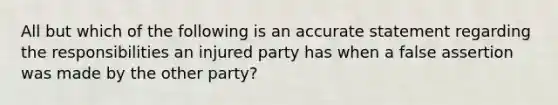 All but which of the following is an accurate statement regarding the responsibilities an injured party has when a false assertion was made by the other party?