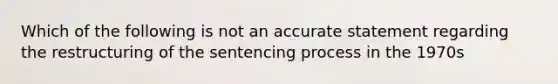 Which of the following is not an accurate statement regarding the restructuring of the sentencing process in the 1970s