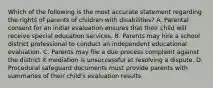 Which of the following is the most accurate statement regarding the rights of parents of children with disabilities? A. Parental consent for an initial evaluation ensures that their child will receive special education services. B. Parents may hire a school district professional to conduct an independent educational evaluation. C. Parents may file a due process complaint against the district it mediation is unsuccessful at resolving a dispute. D. Procedural safeguard documents must provide parents with summaries of their child's evaluation results