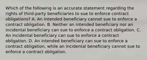 Which of the following is an accurate statement regarding the rights of third-party beneficiaries to sue to enforce contract obligations? A. An intended beneficiary cannot sue to enforce a contract obligation. B. Neither an intended beneficiary nor an incidental beneficiary can sue to enforce a contract obligation. C. An incidental beneficiary can sue to enforce a contract obligation. D. An intended beneficiary can sue to enforce a contract obligation, while an incidental beneficiary cannot sue to enforce a contract obligation.