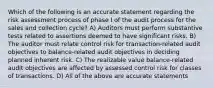 Which of the following is an accurate statement regarding the risk assessment process of phase I of the audit process for the sales and collection cycle? A) Auditors must perform substantive tests related to assertions deemed to have significant risks. B) The auditor must relate control risk for transaction-related audit objectives to balance-related audit objectives in deciding planned inherent risk. C) The realizable value balance-related audit objectives are affected by assessed control risk for classes of transactions. D) All of the above are accurate statements