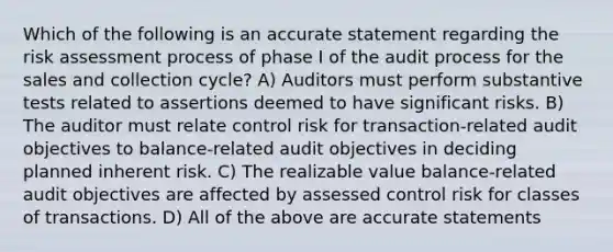 Which of the following is an accurate statement regarding the risk assessment process of phase I of the audit process for the sales and collection cycle? A) Auditors must perform substantive tests related to assertions deemed to have significant risks. B) The auditor must relate control risk for transaction-related audit objectives to balance-related audit objectives in deciding planned inherent risk. C) The realizable value balance-related audit objectives are affected by assessed control risk for classes of transactions. D) All of the above are accurate statements