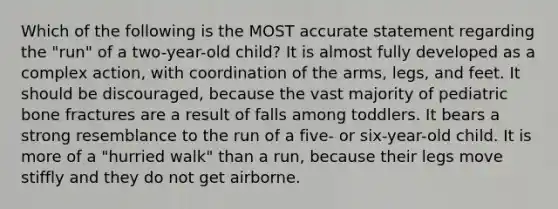 ​Which of the following is the MOST accurate statement regarding the "run" of a two-year-old child? ​It is almost fully developed as a complex action, with coordination of the arms, legs, and feet. ​It should be discouraged, because the vast majority of pediatric bone fractures are a result of falls among toddlers. ​It bears a strong resemblance to the run of a five- or six-year-old child. ​It is more of a "hurried walk" than a run, because their legs move stiffly and they do not get airborne.