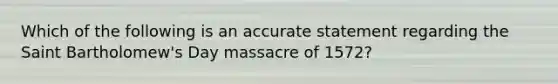 Which of the following is an accurate statement regarding the Saint Bartholomew's Day massacre of 1572?