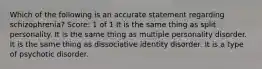 Which of the following is an accurate statement regarding schizophrenia? Score: 1 of 1 It is the same thing as split personality. It is the same thing as multiple personality disorder. It is the same thing as dissociative identity disorder. It is a type of psychotic disorder.