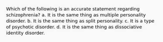 Which of the following is an accurate statement regarding schizophrenia? a. It is the same thing as multiple personality disorder. b. It is the same thing as split personality. c. It is a type of psychotic disorder. d. It is the same thing as dissociative identity disorder.