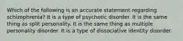 Which of the following is an accurate statement regarding schizophrenia? It is a type of psychotic disorder. It is the same thing as split personality. It is the same thing as multiple personality disorder. It is a type of dissociative identity disorder.