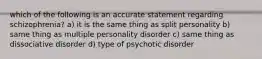 which of the following is an accurate statement regarding schizophrenia? a) it is the same thing as split personality b) same thing as multiple personality disorder c) same thing as dissociative disorder d) type of psychotic disorder