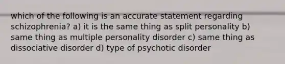 which of the following is an accurate statement regarding schizophrenia? a) it is the same thing as split personality b) same thing as multiple personality disorder c) same thing as dissociative disorder d) type of psychotic disorder