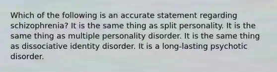 Which of the following is an accurate statement regarding schizophrenia? It is the same thing as split personality. It is the same thing as multiple personality disorder. It is the same thing as dissociative identity disorder. It is a long-lasting psychotic disorder.