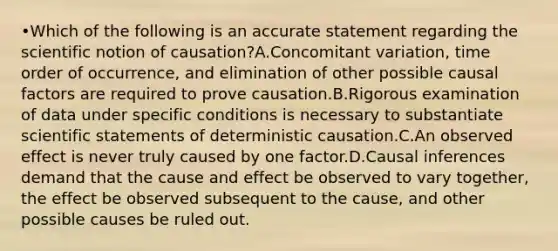 •Which of the following is an accurate statement regarding the scientific notion of causation?A.Concomitant variation, time order of occurrence, and elimination of other possible causal factors are required to prove causation.B.Rigorous examination of data under specific conditions is necessary to substantiate scientific statements of deterministic causation.C.An observed effect is never truly caused by one factor.D.Causal inferences demand that the cause and effect be observed to vary together, the effect be observed subsequent to the cause, and other possible causes be ruled out.