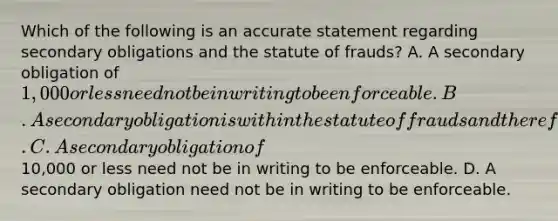 Which of the following is an accurate statement regarding secondary obligations and the statute of frauds? A. A secondary obligation of 1,000 or less need not be in writing to be enforceable. B. A secondary obligation is within the statute of frauds and therefore must be in writing to be enforceable. C. A secondary obligation of10,000 or less need not be in writing to be enforceable. D. A secondary obligation need not be in writing to be enforceable.