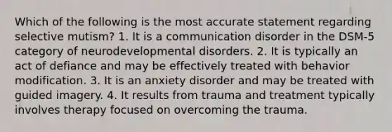 Which of the following is the most accurate statement regarding selective mutism? 1. It is a communication disorder in the DSM-5 category of neurodevelopmental disorders. 2. It is typically an act of defiance and may be effectively treated with behavior modification. 3. It is an anxiety disorder and may be treated with guided imagery. 4. It results from trauma and treatment typically involves therapy focused on overcoming the trauma.