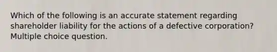 Which of the following is an accurate statement regarding shareholder liability for the actions of a defective corporation? Multiple choice question.