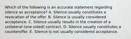 Which of the following is an accurate statement regarding silence as​ acceptance? A. Silence usually constitutes a revocation of the offer. B. Silence is usually considered acceptance. C. Silence usually results in the creation of a unilateral​ (one-sided) contract. D. Silence usually constitutes a counteroffer. E. Silence is not usually considered acceptance.