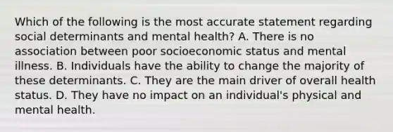 Which of the following is the most accurate statement regarding social determinants and mental health? A. There is no association between poor socioeconomic status and mental illness. B. Individuals have the ability to change the majority of these determinants. C. They are the main driver of overall health status. D. They have no impact on an individual's physical and mental health.