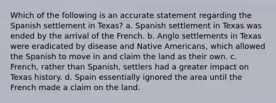 Which of the following is an accurate statement regarding the Spanish settlement in Texas? a. Spanish settlement in Texas was ended by the arrival of the French. b. Anglo settlements in Texas were eradicated by disease and Native Americans, which allowed the Spanish to move in and claim the land as their own. c. French, rather than Spanish, settlers had a greater impact on Texas history. d. Spain essentially ignored the area until the French made a claim on the land.