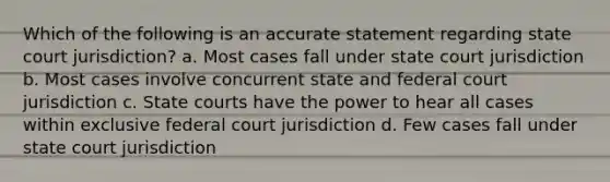 Which of the following is an accurate statement regarding state court jurisdiction? a. Most cases fall under state court jurisdiction b. Most cases involve concurrent state and federal court jurisdiction c. State courts have the power to hear all cases within exclusive federal court jurisdiction d. Few cases fall under state court jurisdiction