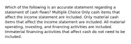 Which of the following is an accurate statement regarding a statement of cash flows? Multiple Choice Only cash items that affect the income statement are included. Only material cash items that affect the income statement are included. All material operating, investing, and financing activities are included. Immaterial financing activities that affect cash do not need to be included.