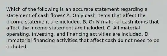 Which of the following is an accurate statement regarding a statement of cash flows? A. Only cash items that affect the <a href='https://www.questionai.com/knowledge/kCPMsnOwdm-income-statement' class='anchor-knowledge'>income statement</a> are included. B. Only material cash items that affect the income statement are included. C. All material operating, investing, and financing activities are included. D. Immaterial financing activities that affect cash do not need to be included.