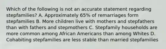 Which of the following is not an accurate statement regarding stepfamilies? A. Approximately 65% of remarriages form stepfamilies B. More children live with mothers and stepfathers than with fathers and stepmothers C. Stepfamily households are more common among African Americans than among Whites D. Cohabiting stepfamilies are less stable than married stepfamilies