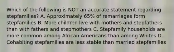 Which of the following is NOT an accurate statement regarding stepfamilies? A. Approximately 65% of remarriages form stepfamilies B. More children live with mothers and stepfathers than with fathers and stepmothers C. Stepfamily households are more common among African Americans than among Whites D. Cohabiting stepfamilies are less stable than married stepfamilies