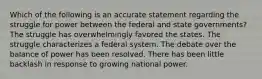 Which of the following is an accurate statement regarding the struggle for power between the federal and state governments? The struggle has overwhelmingly favored the states. The struggle characterizes a federal system. The debate over the balance of power has been resolved. There has been little backlash in response to growing national power.