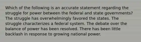 Which of the following is an accurate statement regarding the struggle for power between the federal and state governments? The struggle has overwhelmingly favored the states. The struggle characterizes a federal system. The debate over the balance of power has been resolved. There has been little backlash in response to growing national power.