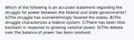 Which of the following is an accurate statement regarding the struggle for power between the federal and state governments? A)The struggle has overwhelmingly favored the states. B)The struggle characterizes a federal system. C)There has been little backlash in response to growing national power. D)The debate over the balance of power has been resolved.