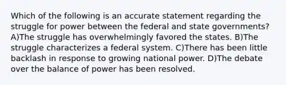 Which of the following is an accurate statement regarding the struggle for power between the federal and state governments? A)The struggle has overwhelmingly favored the states. B)The struggle characterizes a federal system. C)There has been little backlash in response to growing national power. D)The debate over the balance of power has been resolved.