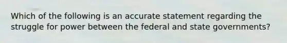 Which of the following is an accurate statement regarding the struggle for power between the federal and state governments?