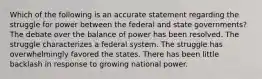 Which of the following is an accurate statement regarding the struggle for power between the federal and state governments? The debate over the balance of power has been resolved. The struggle characterizes a federal system. The struggle has overwhelmingly favored the states. There has been little backlash in response to growing national power.