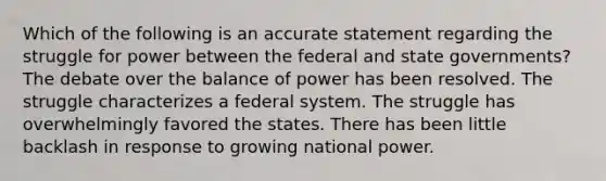 Which of the following is an accurate statement regarding the struggle for power between the federal and state governments? The debate over the balance of power has been resolved. The struggle characterizes a federal system. The struggle has overwhelmingly favored the states. There has been little backlash in response to growing national power.