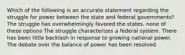 Which of the following is an accurate statement regarding the struggle for power between the state and federal governments? The struggle has overwhelmingly favored the states. none of these options The struggle characterizes a federal system. There has been little backlash in response to growing national power. The debate over the balance of power has been resolved.