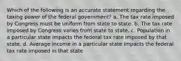 Which of the following is an accurate statement regarding the taxing power of the federal government? a. The tax rate imposed by Congress must be uniform from state to state. b. The tax rate imposed by Congress varies from state to state. c. Population in a particular state impacts the federal tax rate imposed by that state. d. Average income in a particular state impacts the federal tax rate imposed in that state