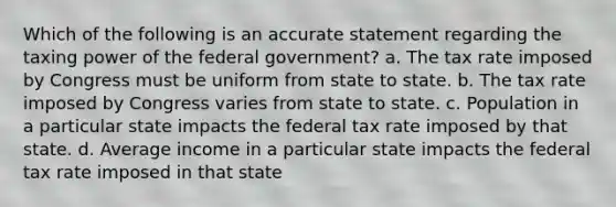 Which of the following is an accurate statement regarding the taxing power of the federal government? a. The tax rate imposed by Congress must be uniform from state to state. b. The tax rate imposed by Congress varies from state to state. c. Population in a particular state impacts the federal tax rate imposed by that state. d. Average income in a particular state impacts the federal tax rate imposed in that state