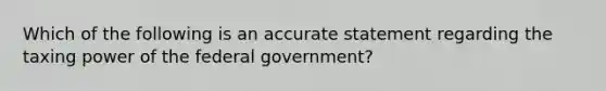 Which of the following is an accurate statement regarding the taxing power of the federal government?