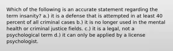 Which of the following is an accurate statement regarding the term insanity? a.) it is a defense that is attempted in at least 40 percent of all criminal cases b.) it is no longer used in the mental health or criminal justice fields. c.) it is a legal, not a psychological term d.) it can only be applied by a license psychologist.