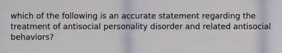 which of the following is an accurate statement regarding the treatment of antisocial personality disorder and related antisocial behaviors?