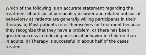 Which of the following is an accurate statement regarding the treatment of antisocial personality disorder and related antisocial behaviors? a) Patients are generally willing participants in their therapy. b) Most patients refer themselves for treatment because they recognize that they have a problem. c) There has been greater success in reducing antisocial behavior in children than in adults. d) Therapy is successful in about half of the cases treated.