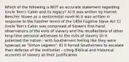 Which of the following is NOT an accurate statement regarding Uncle Tom's Cabin and its legacy? A) It was written by Harriet Beecher Stowe as a sentimental novel B) It was written in response to the harsher terms of the 1850 Fugitive Slave Act C) Uncle Tom's Cabin was comprised of Stowe's first-hand observations of the evils of slavery and the recollections of other long-time personal witnesses to the evils of slavery D) It polarized the nation - with Southerners feeling like they were typecast as "Simon Legrees". E) It forced Southerners to escalate their defense of the institution - citing Biblical and historical accounts of slavery as their justification