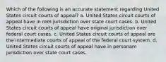 Which of the following is an accurate statement regarding United States circuit courts of appeal? a. United States circuit courts of appeal have in rem jurisdiction over state court cases. b. United States circuit courts of appeal have original jurisdiction over federal court cases. c. United States circuit courts of appeal are the intermediate courts of appeal of the federal court system. d. United States circuit courts of appeal have in personam jurisdiction over state court cases.