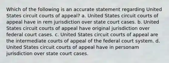 Which of the following is an accurate statement regarding United States circuit courts of appeal? a. United States circuit courts of appeal have in rem jurisdiction over state court cases. b. United States circuit courts of appeal have original jurisdiction over federal court cases. c. United States circuit courts of appeal are the intermediate courts of appeal of the federal court system. d. United States circuit courts of appeal have in personam jurisdiction over state court cases.