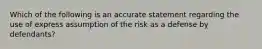 Which of the following is an accurate statement regarding the use of express assumption of the risk as a defense by defendants?