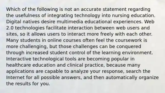 Which of the following is not an accurate statement regarding the usefulness of integrating technology into nursing education. Digital natives desire multimedia educational experiences. Web 2.0 technologies facilitate interaction between web users and sites, so it allows users to interact more freely with each other. Many students in online courses often feel the coursework is more challenging, but those challenges can be conquered through increased student control of the learning environment. Interactive technological tools are becoming popular in healthcare education and clinical practice, because many applications are capable to analyze your response, search the Internet for all possible answers, and then automatically organize the results for you.