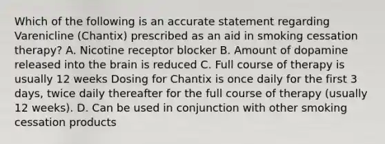 Which of the following is an accurate statement regarding Varenicline (Chantix) prescribed as an aid in smoking cessation therapy? A. Nicotine receptor blocker B. Amount of dopamine released into the brain is reduced C. Full course of therapy is usually 12 weeks Dosing for Chantix is once daily for the first 3 days, twice daily thereafter for the full course of therapy (usually 12 weeks). D. Can be used in conjunction with other smoking cessation products