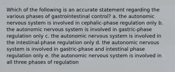 Which of the following is an accurate statement regarding the various phases of gastrointestinal control? a. <a href='https://www.questionai.com/knowledge/kMqcwgxBsH-the-autonomic-nervous-system' class='anchor-knowledge'>the autonomic nervous system</a> is involved in cephalic-phase regulation only b. the autonomic nervous system is involved in gastric-phase regulation only c. the autonomic nervous system is involved in the intestinal-phase regulation only d. the autonomic nervous system is involved in gastric-phase and intestinal phase regulation only e. the autonomic nervous system is involved in all three phases of regulation