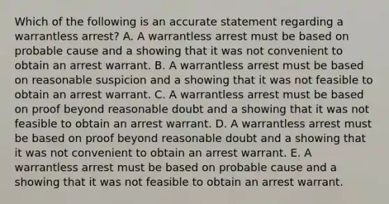 Which of the following is an accurate statement regarding a warrantless​ arrest? A. A warrantless arrest must be based on probable cause and a showing that it was not convenient to obtain an arrest warrant. B. A warrantless arrest must be based on reasonable suspicion and a showing that it was not feasible to obtain an arrest warrant. C. A warrantless arrest must be based on proof beyond reasonable doubt and a showing that it was not feasible to obtain an arrest warrant. D. A warrantless arrest must be based on proof beyond reasonable doubt and a showing that it was not convenient to obtain an arrest warrant. E. A warrantless arrest must be based on probable cause and a showing that it was not feasible to obtain an arrest warrant.