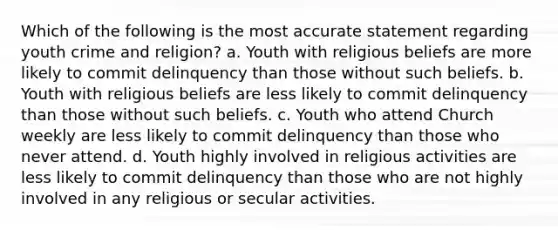 Which of the following is the most accurate statement regarding youth crime and religion? a. Youth with religious beliefs are more likely to commit delinquency than those without such beliefs. b. Youth with religious beliefs are less likely to commit delinquency than those without such beliefs. c. Youth who attend Church weekly are less likely to commit delinquency than those who never attend. d. Youth highly involved in religious activities are less likely to commit delinquency than those who are not highly involved in any religious or secular activities.